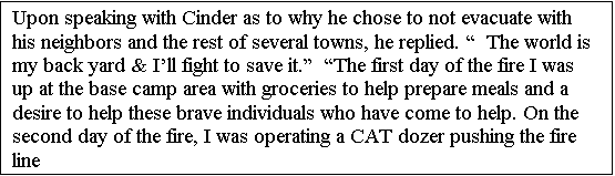 Text Box: Upon speaking with Cinder as to why he chose to not evacuate with his neighbors and the rest of several towns, he replied.   The world is my back yard & Ill fight to save it.  The first day of the fire I was up at the base camp area with groceries to help prepare meals and a desire to help these brave individuals who have come to help. On the second day of the fire, I was operating a CAT dozer pushing the fire line